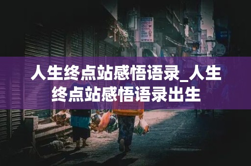 人生终点站感悟语录_人生终点站感悟语录出生