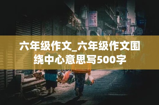 六年级作文_六年级作文围绕中心意思写500字