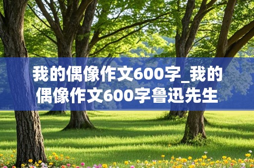 我的偶像作文600字_我的偶像作文600字鲁迅先生