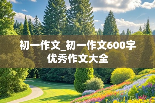 初一作文_初一作文600字优秀作文大全