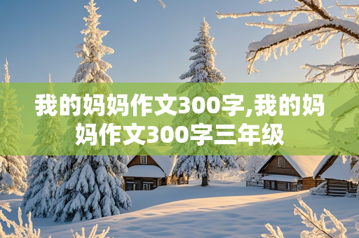 我的妈妈作文300字,我的妈妈作文300字三年级