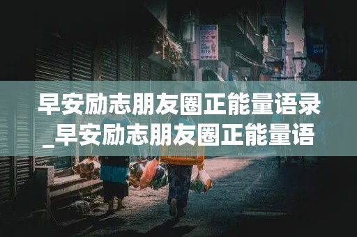 早安励志朋友圈正能量语录_早安励志朋友圈正能量语录早安简单励志朋友圈