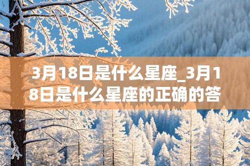 3月18日是什么星座_3月18日是什么星座的正确的答案