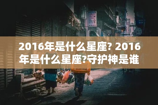 2016年是什么星座? 2016年是什么星座?守护神是谁