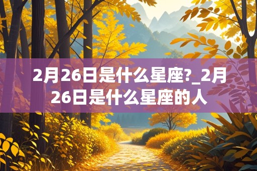 2月26日是什么星座?_2月26日是什么星座的人