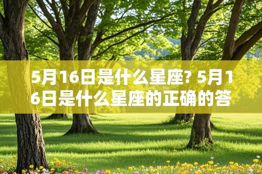 5月16日是什么星座? 5月16日是什么星座的正确的答案