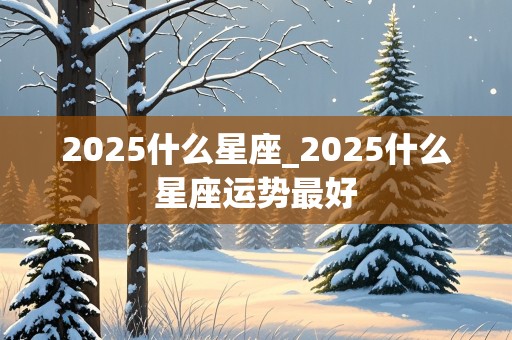 2025什么星座_2025什么星座运势最好