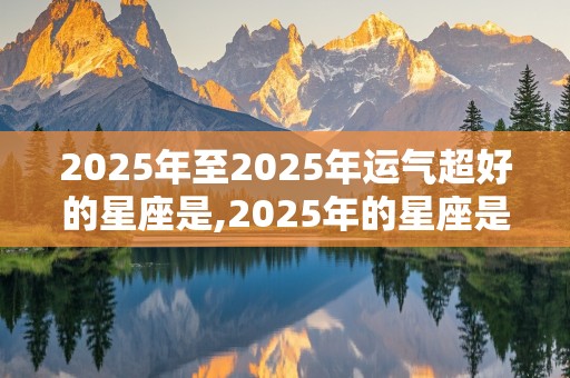 2025年至2025年运气超好的星座是,2025年的星座是什么