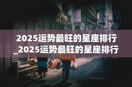 2025运势最旺的星座排行_2025运势最旺的星座排行榜