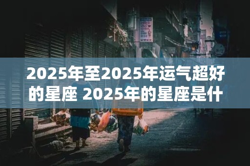 2025年至2025年运气超好的星座 2025年的星座是什么