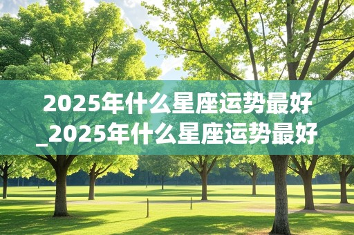 2025年什么星座运势最好_2025年什么星座运势最好呢