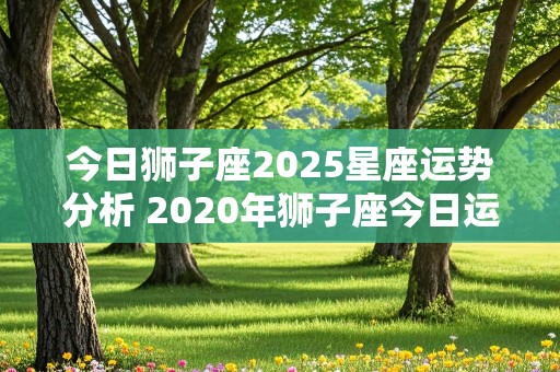 今日狮子座2025星座运势分析 2020年狮子座今日运势星座屋