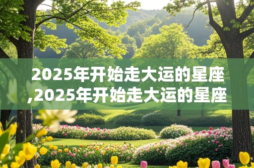 2025年开始走大运的星座,2025年开始走大运的星座是什么