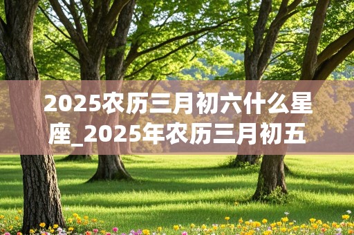 2025农历三月初六什么星座_2025年农历三月初五