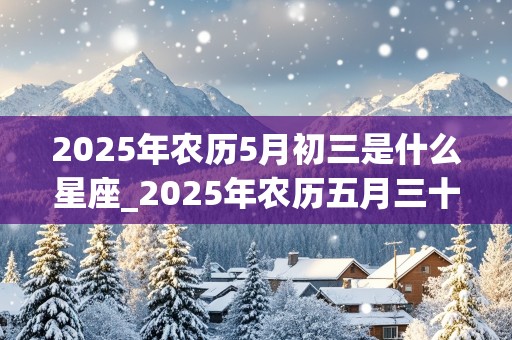 2025年农历5月初三是什么星座_2025年农历五月三十