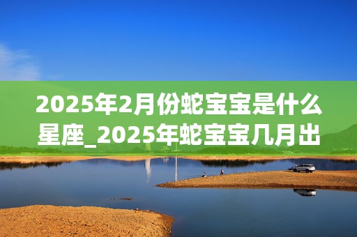 2025年2月份蛇宝宝是什么星座_2025年蛇宝宝几月出生最好命