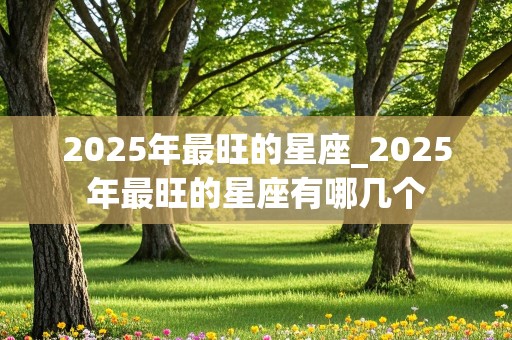 2025年最旺的星座_2025年最旺的星座有哪几个