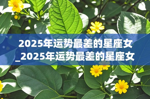 2025年运势最差的星座女_2025年运势最差的星座女生