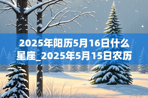 2025年阳历5月16日什么星座_2025年5月15日农历是多少