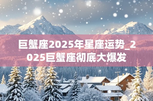 巨蟹座2025年星座运势_2025巨蟹座彻底大爆发