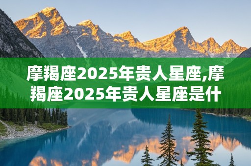 摩羯座2025年贵人星座,摩羯座2025年贵人星座是什么