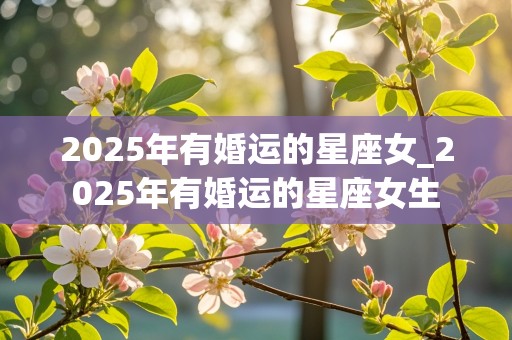 2025年有婚运的星座女_2025年有婚运的星座女生