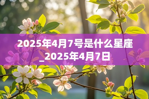 2025年4月7号是什么星座_2025年4月7日