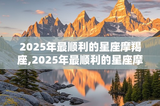 2025年最顺利的星座摩羯座,2025年最顺利的星座摩羯座是什么