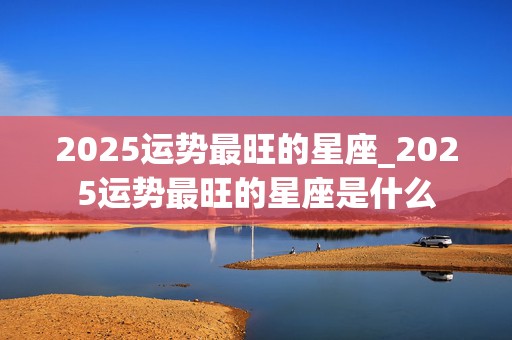 2025运势最旺的星座_2025运势最旺的星座是什么