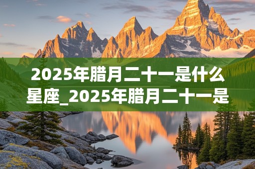 2025年腊月二十一是什么星座_2025年腊月二十一是什么星座啊