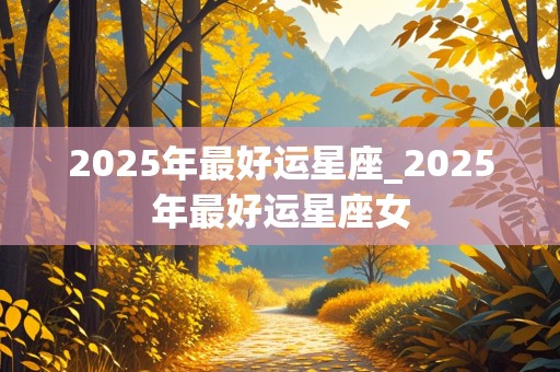 2025年最好运星座_2025年最好运星座女