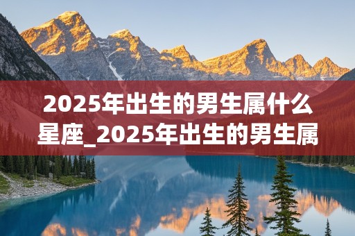 2025年出生的男生属什么星座_2025年出生的男生属什么星座呢