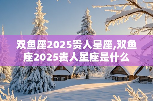 双鱼座2025贵人星座,双鱼座2025贵人星座是什么