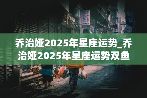 乔治娅2025年星座运势_乔治娅2025年星座运势双鱼座