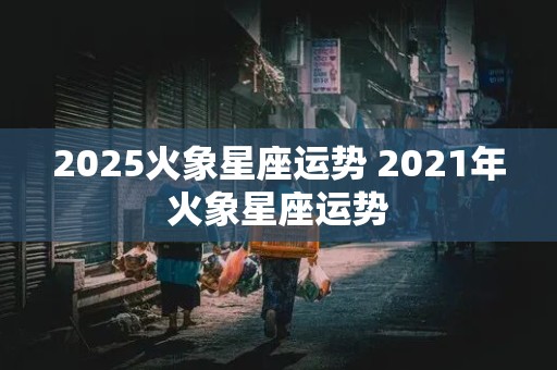 2025火象星座运势 2021年火象星座运势