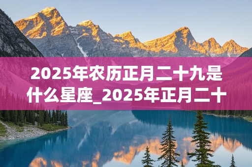 2025年农历正月二十九是什么星座_2025年正月二十是几月几号