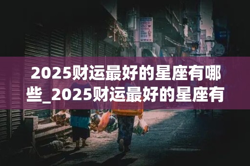 2025财运最好的星座有哪些_2025财运最好的星座有哪些女生