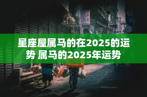 星座屋属马的在2025的运势 属马的2025年运势