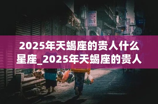 2025年天蝎座的贵人什么星座_2025年天蝎座的贵人什么星座啊