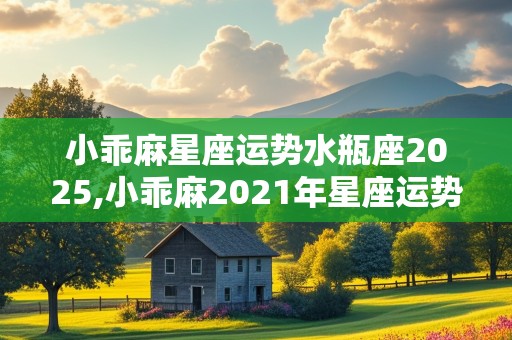 小乖麻星座运势水瓶座2025,小乖麻2021年星座运势水瓶座