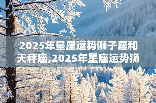 2025年星座运势狮子座和天秤座,2025年星座运势狮子座和天秤座相配吗