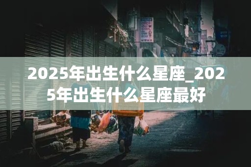 2025年出生什么星座_2025年出生什么星座最好