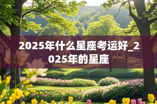 2025年什么星座考运好_2025年的星座