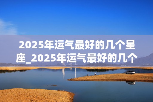 2025年运气最好的几个星座_2025年运气最好的几个星座女