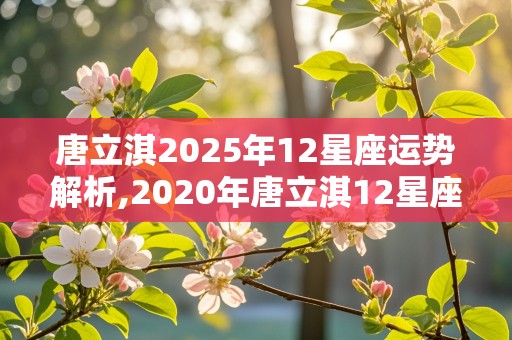 唐立淇2025年12星座运势解析,2020年唐立淇12星座全年运势