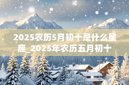 2025农历5月初十是什么星座_2025年农历五月初十