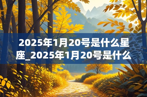 2025年1月20号是什么星座_2025年1月20号是什么星座的