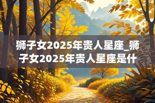 狮子女2025年贵人星座_狮子女2025年贵人星座是什么