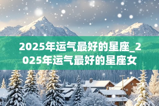 2025年运气最好的星座_2025年运气最好的星座女