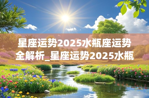 星座运势2025水瓶座运势全解析_星座运势2025水瓶座运势全解析视频